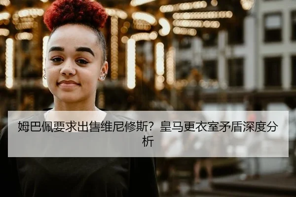 姆巴佩要求出售维尼修斯？皇马更衣室矛盾深度分析