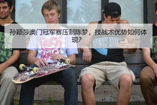 孙颖莎澳门冠军赛压制陈梦，技战术优势如何体现？